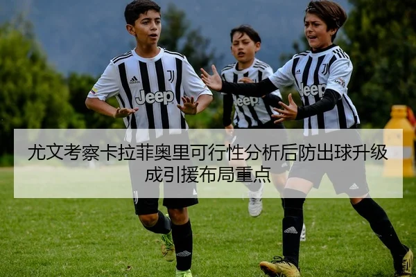 尤文考察卡拉菲奥里可行性分析后防出球升级成引援布局重点 | okooo