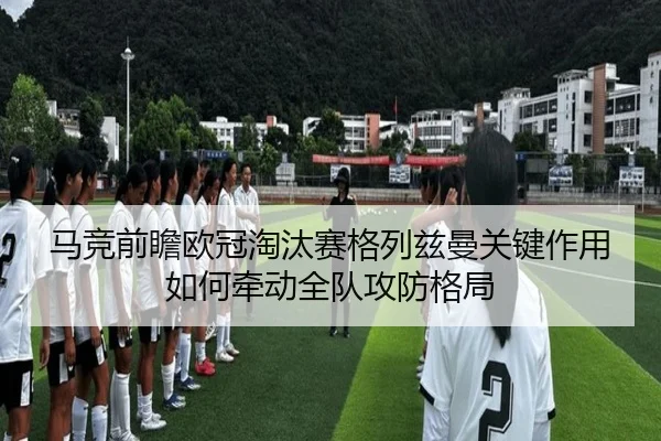 马竞前瞻欧冠淘汰赛格列兹曼关键作用如何牵动全队攻防格局 | okooo